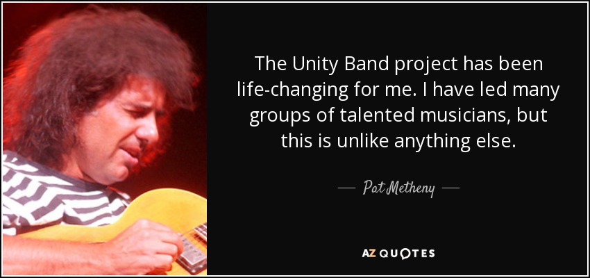 The Unity Band project has been life-changing for me. I have led many groups of talented musicians, but this is unlike anything else. - Pat Metheny