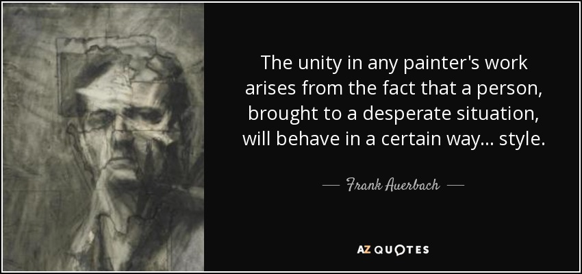 The unity in any painter's work arises from the fact that a person, brought to a desperate situation, will behave in a certain way... style. - Frank Auerbach