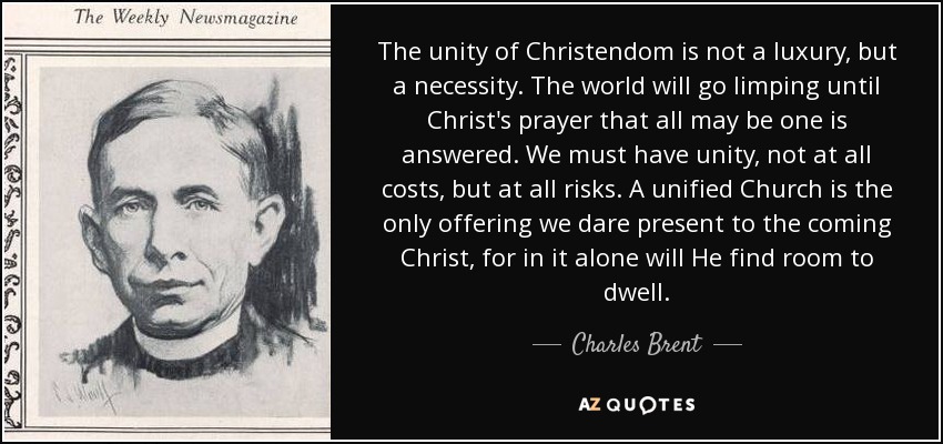 The unity of Christendom is not a luxury, but a necessity. The world will go limping until Christ's prayer that all may be one is answered. We must have unity, not at all costs, but at all risks. A unified Church is the only offering we dare present to the coming Christ, for in it alone will He find room to dwell. - Charles Brent