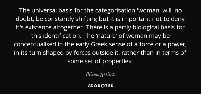 The universal basis for the categorisation 'woman' will, no doubt, be constantly shifting but it is important not to deny it's existence altogether. There is a partly biological basis for this identification. The 'nature' of woman may be conceptualised in the early Greek sense of a force or a power, in its turn shaped by forces outside it, rather than in terms of some set of properties. - Alison Assiter