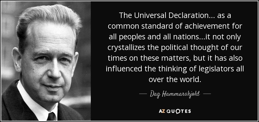 The Universal Declaration... as a common standard of achievement for all peoples and all nations...it not only crystallizes the political thought of our times on these matters, but it has also influenced the thinking of legislators all over the world. - Dag Hammarskjold