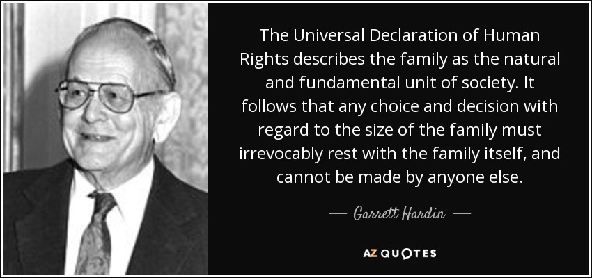 The Universal Declaration of Human Rights describes the family as the natural and fundamental unit of society. It follows that any choice and decision with regard to the size of the family must irrevocably rest with the family itself, and cannot be made by anyone else. - Garrett Hardin