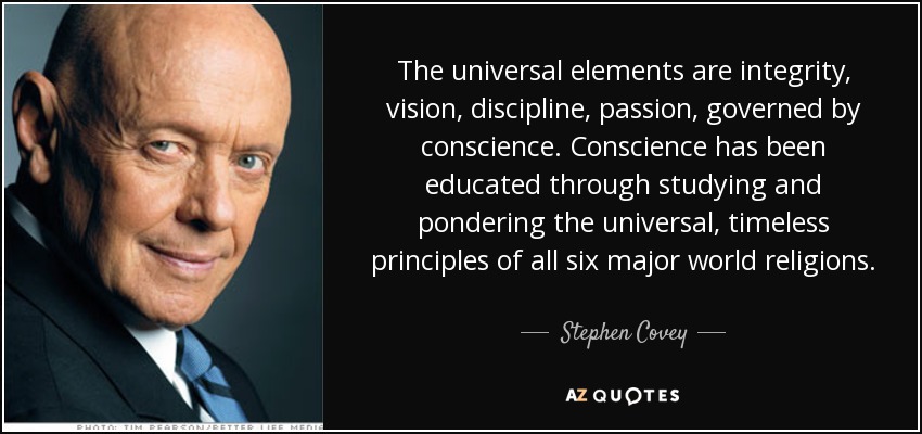 The universal elements are integrity, vision, discipline, passion, governed by conscience. Conscience has been educated through studying and pondering the universal, timeless principles of all six major world religions. - Stephen Covey