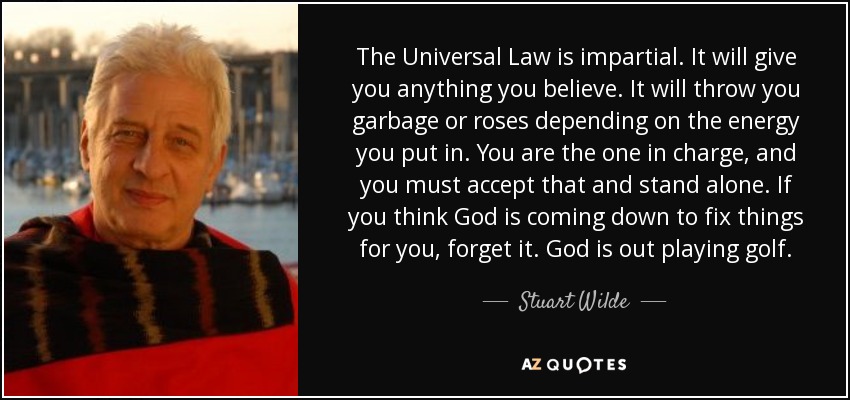 The Universal Law is impartial. It will give you anything you believe. It will throw you garbage or roses depending on the energy you put in. You are the one in charge, and you must accept that and stand alone. If you think God is coming down to fix things for you, forget it. God is out playing golf. - Stuart Wilde