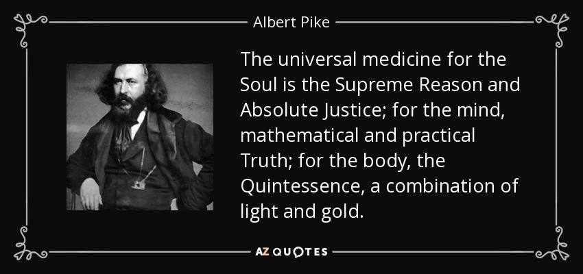 The universal medicine for the Soul is the Supreme Reason and Absolute Justice; for the mind, mathematical and practical Truth; for the body, the Quintessence, a combination of light and gold. - Albert Pike