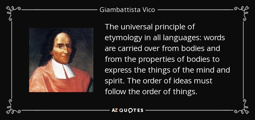 The universal principle of etymology in all languages: words are carried over from bodies and from the properties of bodies to express the things of the mind and spirit. The order of ideas must follow the order of things. - Giambattista Vico
