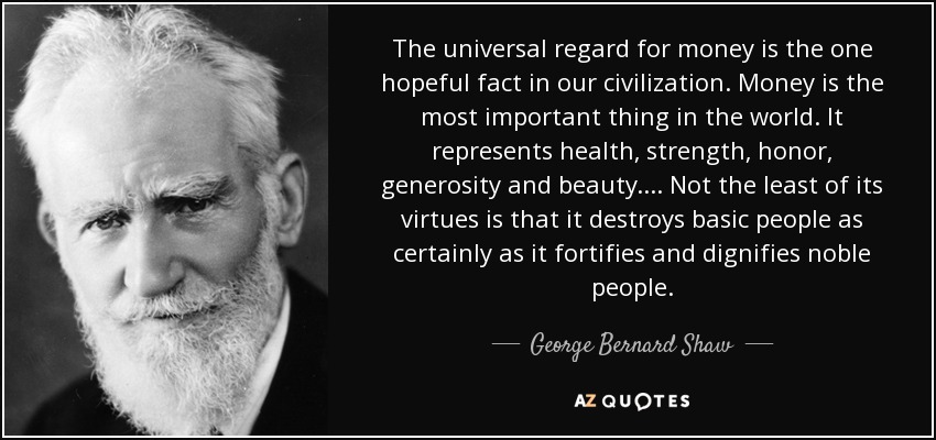The universal regard for money is the one hopeful fact in our civilization. Money is the most important thing in the world. It represents health, strength, honor, generosity and beauty . . . . Not the least of its virtues is that it destroys basic people as certainly as it fortifies and dignifies noble people. - George Bernard Shaw