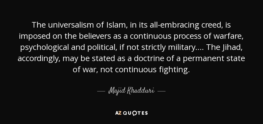The universalism of Islam, in its all-embracing creed, is imposed on the believers as a continuous process of warfare, psychological and political, if not strictly military. . . . The Jihad, accordingly, may be stated as a doctrine of a permanent state of war, not continuous fighting. - Majid Khadduri