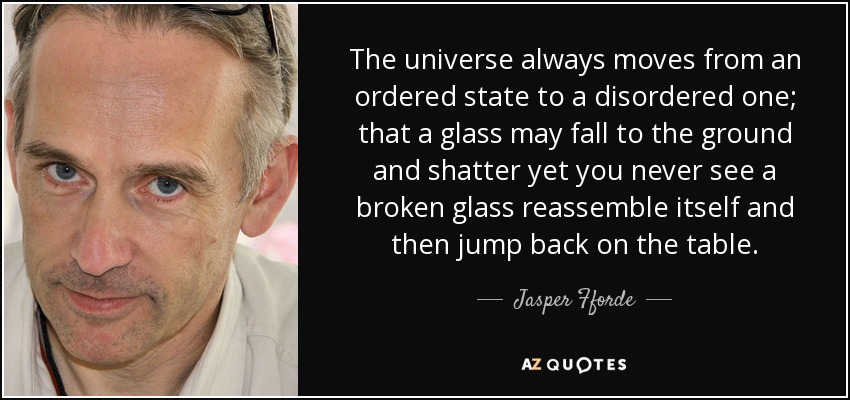 The universe always moves from an ordered state to a disordered one; that a glass may fall to the ground and shatter yet you never see a broken glass reassemble itself and then jump back on the table. - Jasper Fforde