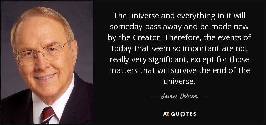 The universe and everything in it will someday pass away and be made new by the Creator. Therefore, the events of today that seem so important are not really very significant, except for those matters that will survive the end of the universe. - James Dobson