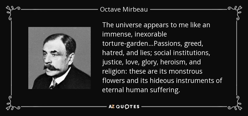 The universe appears to me like an immense, inexorable torture-garden…Passions, greed, hatred, and lies; social institutions, justice, love, glory, heroism, and religion: these are its monstrous flowers and its hideous instruments of eternal human suffering. - Octave Mirbeau