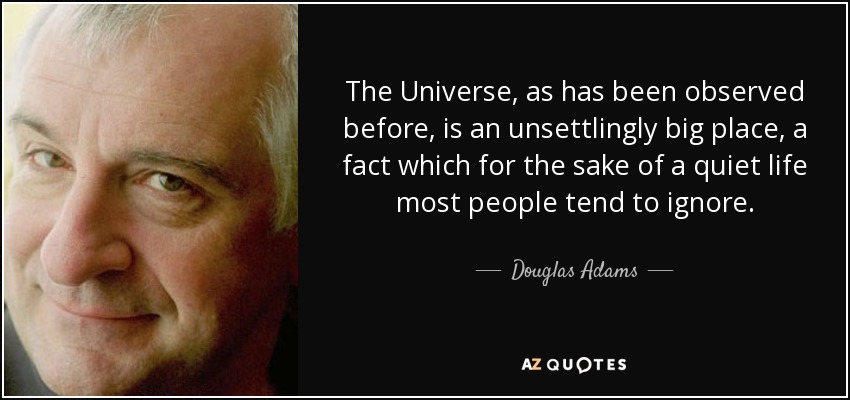 The Universe, as has been observed before, is an unsettlingly big place, a fact which for the sake of a quiet life most people tend to ignore. - Douglas Adams