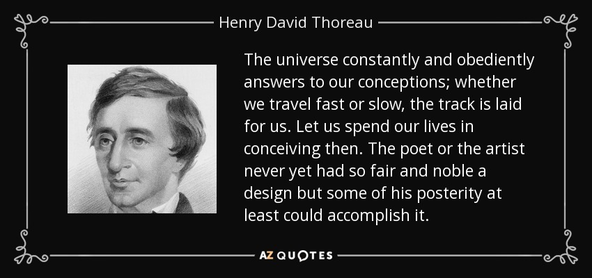 The universe constantly and obediently answers to our conceptions; whether we travel fast or slow, the track is laid for us. Let us spend our lives in conceiving then. The poet or the artist never yet had so fair and noble a design but some of his posterity at least could accomplish it. - Henry David Thoreau