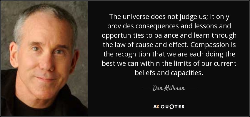 The universe does not judge us; it only provides consequences and lessons and opportunities to balance and learn through the law of cause and effect. Compassion is the recognition that we are each doing the best we can within the limits of our current beliefs and capacities. - Dan Millman