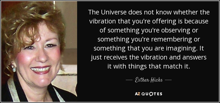 The Universe does not know whether the vibration that you're offering is because of something you're observing or something you're remembering or something that you are imagining. It just receives the vibration and answers it with things that match it. - Esther Hicks