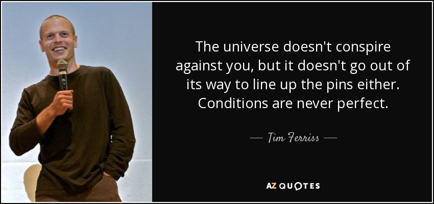 The universe doesn't conspire against you, but it doesn't go out of its way to line up the pins either. Conditions are never perfect. - Tim Ferriss