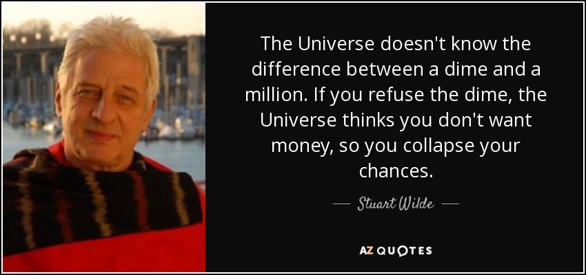 The Universe doesn't know the difference between a dime and a million. If you refuse the dime, the Universe thinks you don't want money, so you collapse your chances. - Stuart Wilde