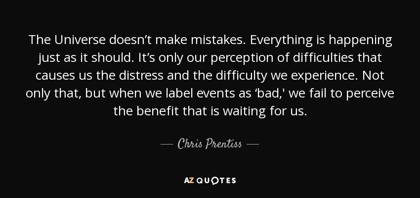 The Universe doesn’t make mistakes. Everything is happening just as it should. It’s only our perception of difficulties that causes us the distress and the difficulty we experience. Not only that, but when we label events as ‘bad,' we fail to perceive the benefit that is waiting for us. - Chris Prentiss