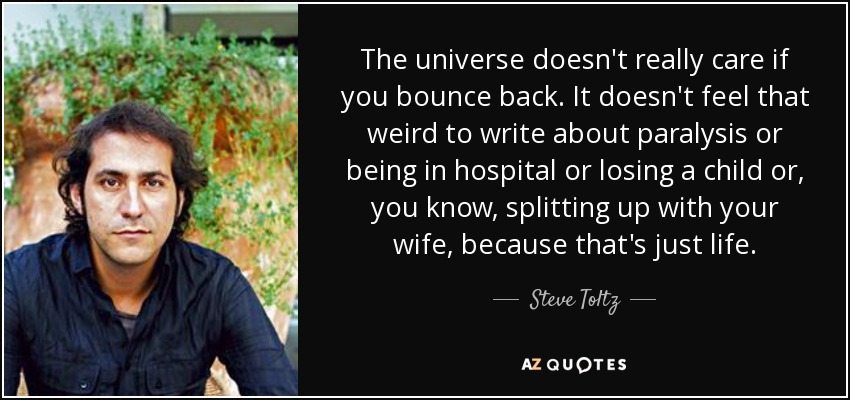The universe doesn't really care if you bounce back. It doesn't feel that weird to write about paralysis or being in hospital or losing a child or, you know, splitting up with your wife, because that's just life. - Steve Toltz