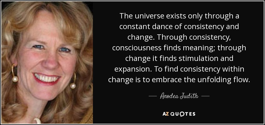 The universe exists only through a constant dance of consistency and change. Through consistency, consciousness finds meaning; through change it finds stimulation and expansion. To find consistency within change is to embrace the unfolding flow. - Anodea Judith