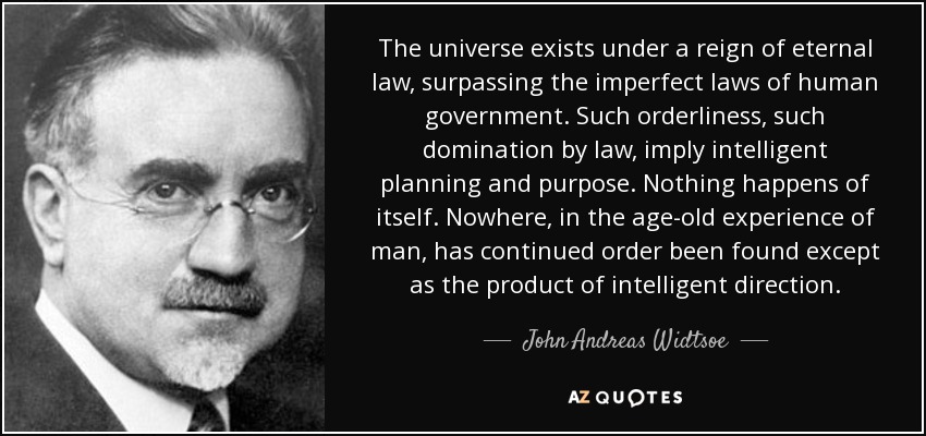 The universe exists under a reign of eternal law, surpassing the imperfect laws of human government. Such orderliness, such domination by law, imply intelligent planning and purpose. Nothing happens of itself. Nowhere, in the age-old experience of man, has continued order been found except as the product of intelligent direction. - John Andreas Widtsoe