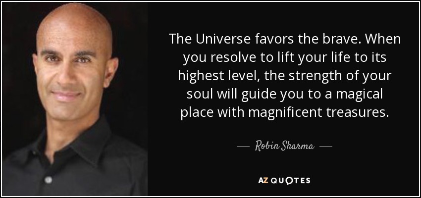 The Universe favors the brave. When you resolve to lift your life to its highest level, the strength of your soul will guide you to a magical place with magnificent treasures. - Robin Sharma