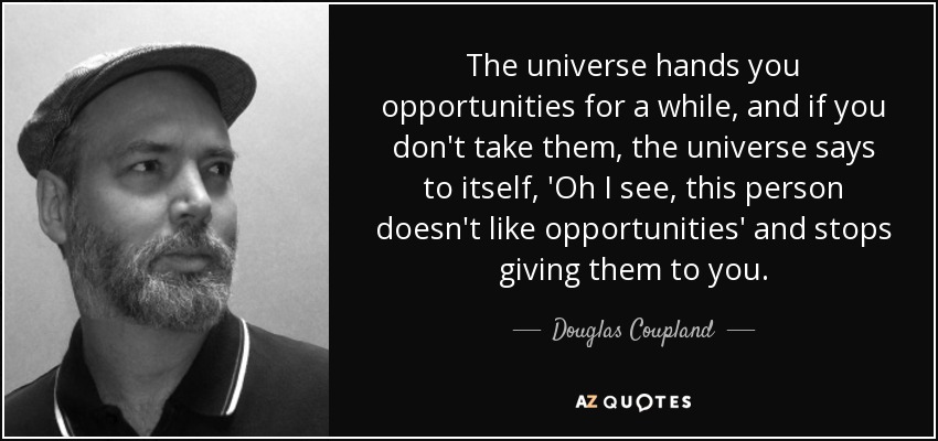 The universe hands you opportunities for a while, and if you don't take them, the universe says to itself, 'Oh I see, this person doesn't like opportunities' and stops giving them to you. - Douglas Coupland