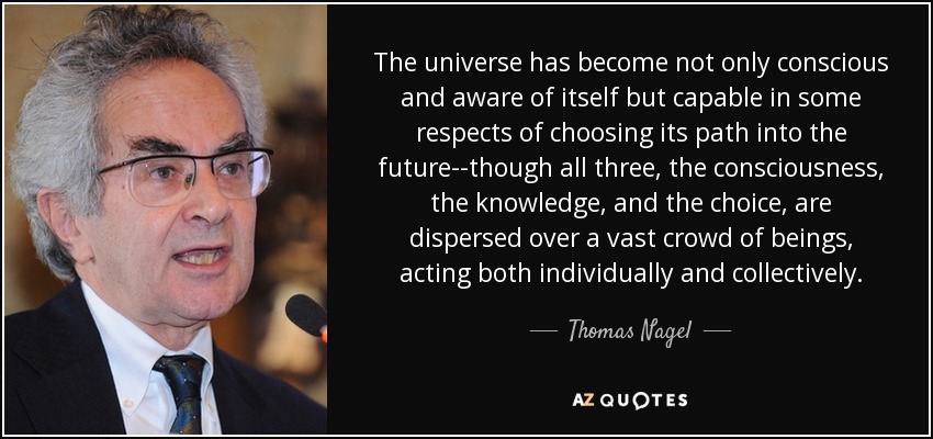 The universe has become not only conscious and aware of itself but capable in some respects of choosing its path into the future--though all three, the consciousness, the knowledge, and the choice, are dispersed over a vast crowd of beings, acting both individually and collectively. - Thomas Nagel