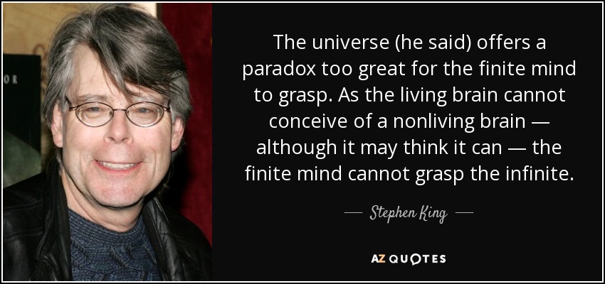 The universe (he said) offers a paradox too great for the finite mind to grasp. As the living brain cannot conceive of a nonliving brain — although it may think it can — the finite mind cannot grasp the infinite. - Stephen King