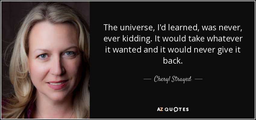 The universe, I'd learned, was never, ever kidding. It would take whatever it wanted and it would never give it back. - Cheryl Strayed