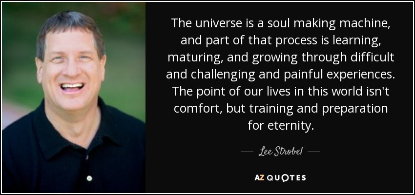 The universe is a soul making machine, and part of that process is learning, maturing, and growing through difficult and challenging and painful experiences. The point of our lives in this world isn't comfort, but training and preparation for eternity. - Lee Strobel