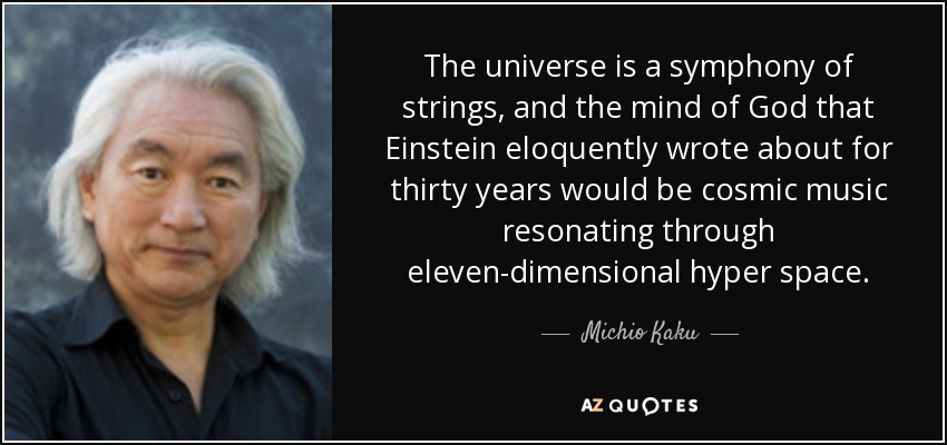 The universe is a symphony of strings, and the mind of God that Einstein eloquently wrote about for thirty years would be cosmic music resonating through eleven-dimensional hyper space. - Michio Kaku