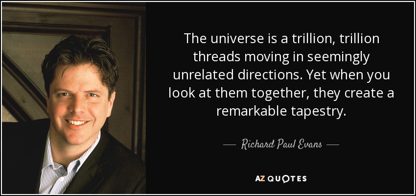 The universe is a trillion, trillion threads moving in seemingly unrelated directions. Yet when you look at them together, they create a remarkable tapestry. - Richard Paul Evans