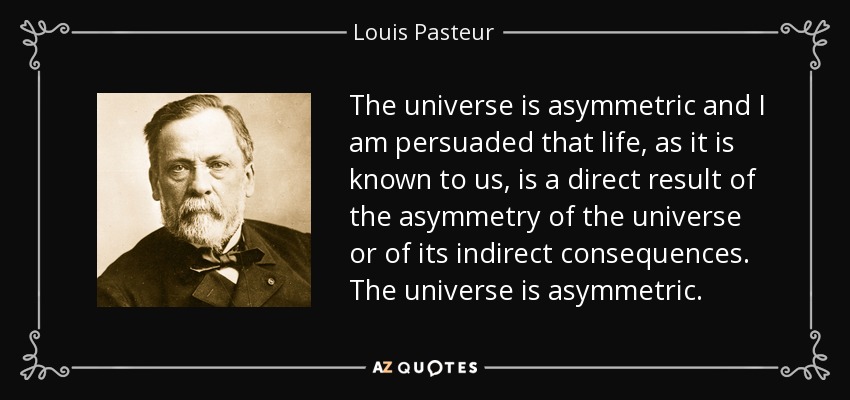 The universe is asymmetric and I am persuaded that life, as it is known to us, is a direct result of the asymmetry of the universe or of its indirect consequences. The universe is asymmetric. - Louis Pasteur