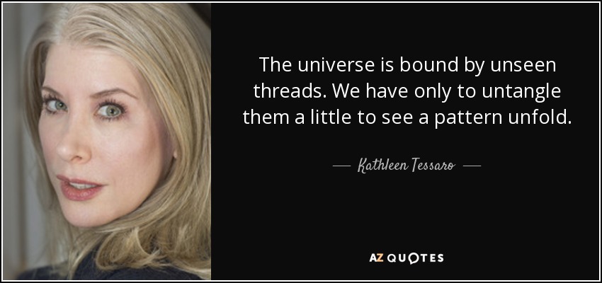 The universe is bound by unseen threads. We have only to untangle them a little to see a pattern unfold. - Kathleen Tessaro