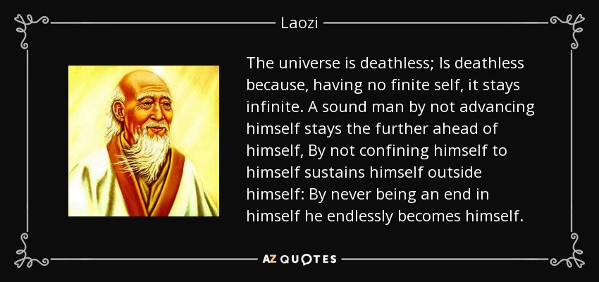 The universe is deathless; Is deathless because, having no finite self, it stays infinite. A sound man by not advancing himself stays the further ahead of himself, By not confining himself to himself sustains himself outside himself: By never being an end in himself he endlessly becomes himself. - Laozi