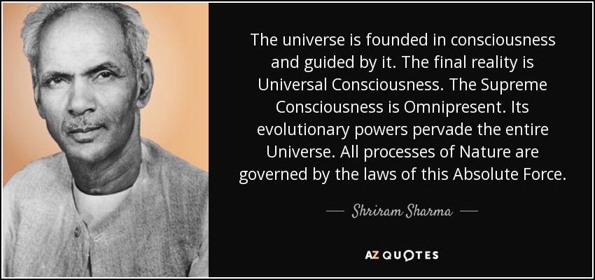 The universe is founded in consciousness and guided by it. The final reality is Universal Consciousness. The Supreme Consciousness is Omnipresent. Its evolutionary powers pervade the entire Universe. All processes of Nature are governed by the laws of this Absolute Force. - Shriram Sharma