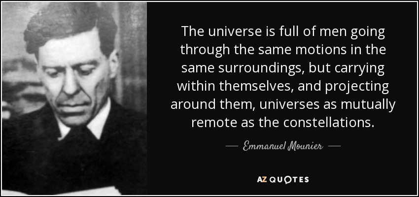The universe is full of men going through the same motions in the same surroundings, but carrying within themselves, and projecting around them, universes as mutually remote as the constellations. - Emmanuel Mounier
