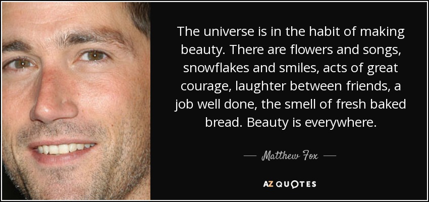 The universe is in the habit of making beauty. There are flowers and songs, snowflakes and smiles, acts of great courage, laughter between friends, a job well done, the smell of fresh baked bread. Beauty is everywhere. - Matthew Fox