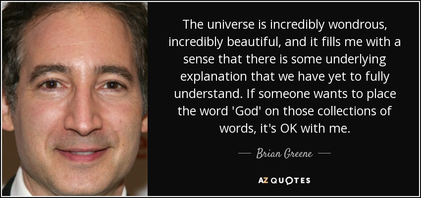 The universe is incredibly wondrous, incredibly beautiful, and it fills me with a sense that there is some underlying explanation that we have yet to fully understand. If someone wants to place the word 'God' on those collections of words, it's OK with me. - Brian Greene