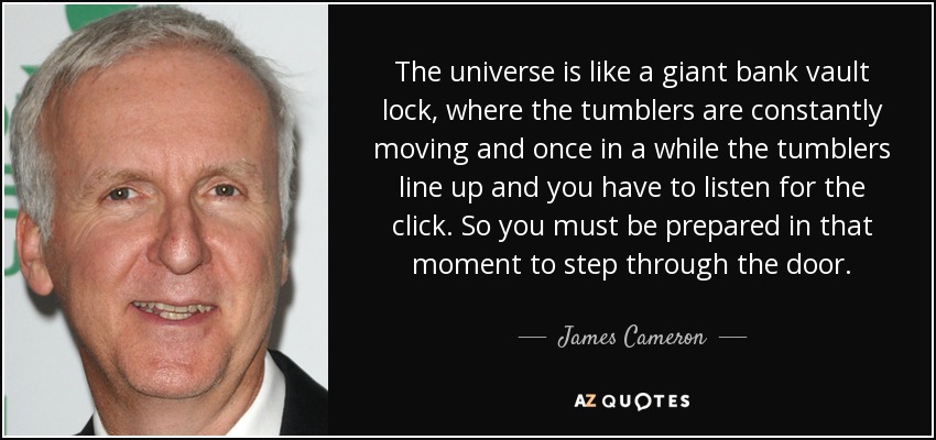 The universe is like a giant bank vault lock, where the tumblers are constantly moving and once in a while the tumblers line up and you have to listen for the click. So you must be prepared in that moment to step through the door. - James Cameron