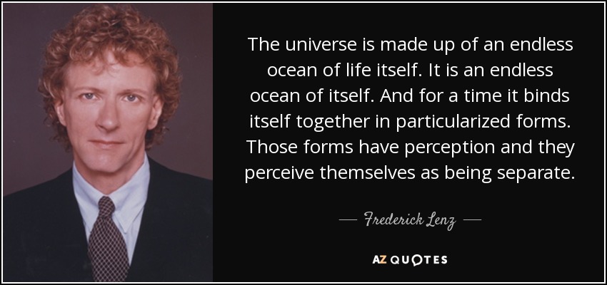 The universe is made up of an endless ocean of life itself. It is an endless ocean of itself. And for a time it binds itself together in particularized forms. Those forms have perception and they perceive themselves as being separate. - Frederick Lenz