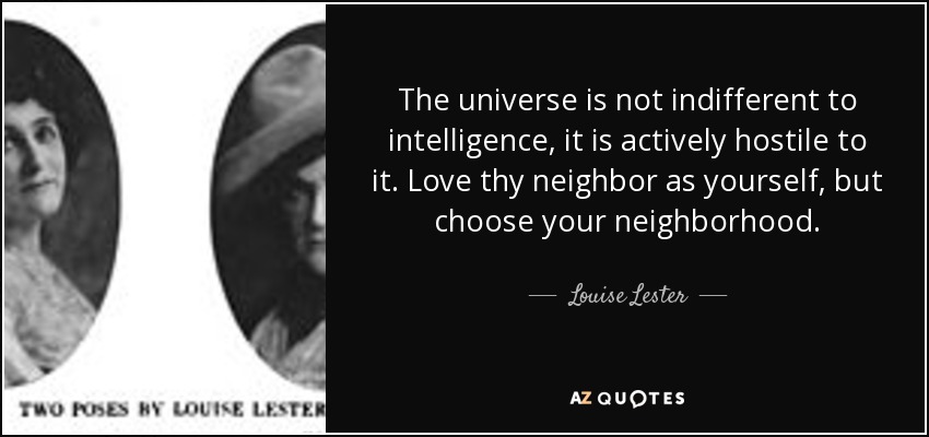 The universe is not indifferent to intelligence, it is actively hostile to it. Love thy neighbor as yourself, but choose your neighborhood. - Louise Lester