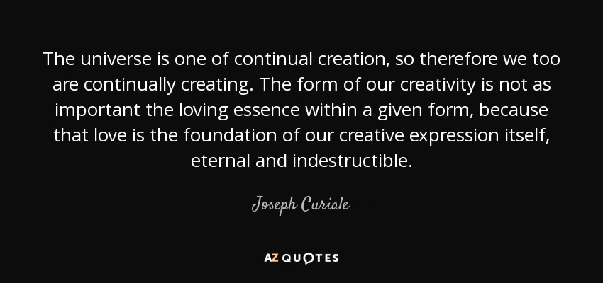 The universe is one of continual creation, so therefore we too are continually creating. The form of our creativity is not as important the loving essence within a given form, because that love is the foundation of our creative expression itself, eternal and indestructible. - Joseph Curiale