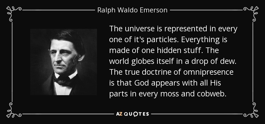 The universe is represented in every one of it's particles. Everything is made of one hidden stuff. The world globes itself in a drop of dew. The true doctrine of omnipresence is that God appears with all His parts in every moss and cobweb. - Ralph Waldo Emerson