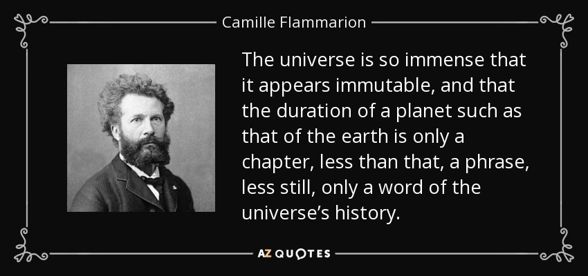 The universe is so immense that it appears immutable, and that the duration of a planet such as that of the earth is only a chapter, less than that, a phrase, less still, only a word of the universe’s history. - Camille Flammarion