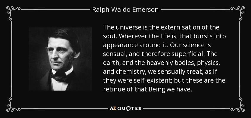 The universe is the externisation of the soul. Wherever the life is, that bursts into appearance around it. Our science is sensual, and therefore superficial. The earth, and the heavenly bodies, physics, and chemistry, we sensually treat, as if they were self-existent; but these are the retinue of that Being we have. - Ralph Waldo Emerson