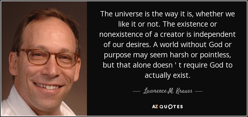 The universe is the way it is , whether we like it or not. The existence or nonexistence of a creator is independent of our desires . A world without God or purpose may seem harsh or pointless, but that alone doesn ' t require God to actually exist. - Lawrence M. Krauss
