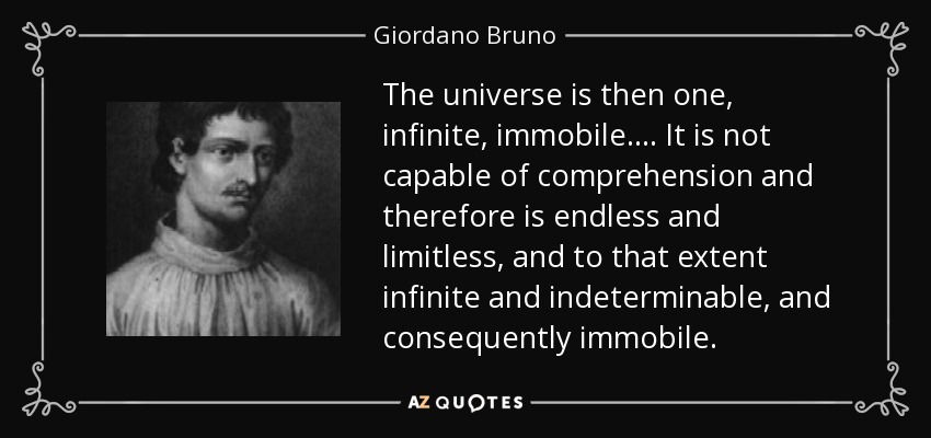 The universe is then one, infinite, immobile. ... It is not capable of comprehension and therefore is endless and limitless, and to that extent infinite and indeterminable, and consequently immobile. - Giordano Bruno