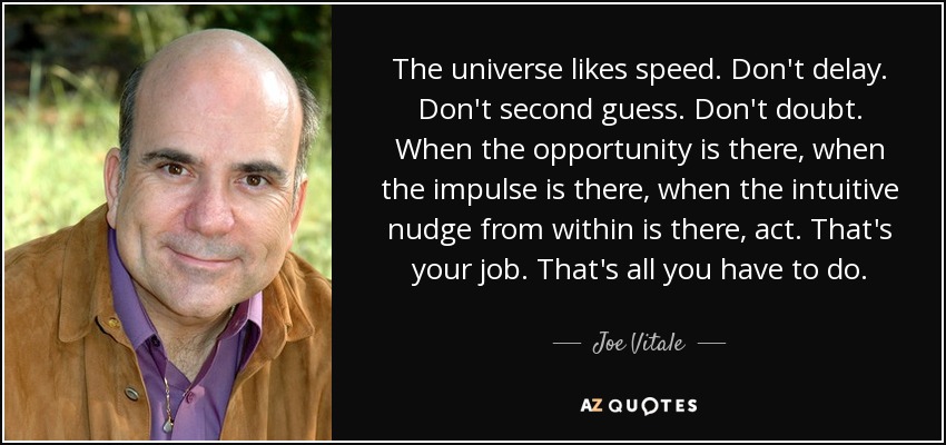 The universe likes speed. Don't delay. Don't second guess. Don't doubt. When the opportunity is there, when the impulse is there, when the intuitive nudge from within is there, act. That's your job. That's all you have to do. - Joe Vitale